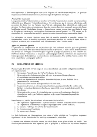 Page 39 sur 61
mais représentera la dernière option avant qu’un litige ne soit officiellement enregistré. Les questions
litigieuses devront alors être référées au processus légal de règlement des litiges.
Paiement des indemnités
Lorsqu’une entente d’indemnisation est conclue, le Comité d’indemnisation procède au versement des
indemnités avec diligence. Toute indemnité devra être versée avant que la personne affectée ne perde
possession des biens visés par l’entente ou qu’elle ait à déménager. Les indemnités en espèces, qui
devraient être l’exception, seront déposées dans des comptes bancaires personnels au nom de chaque
bénéficiaire recensé. Ainsi chaque homme et chaque femme recensé comme étant propriétaire de biens
ou d’avoirs recevra sa propre compensation via son propre compte bancaire. Les PAP n’ayant pas de
compte bancaire personnel seront assistées pour en ouvrir un dans une banque ou une caisse locale.
Les versements en argent comptant seront faits de manière graduelle si possible, puisque les
compensations versées de manière séquentielle assurent une pérennité des entrées de fonds. Les PAP
signeront la fiche de suivi reconnaissant avoir été indemnisées selon l’entente établie.
Appui aux personnes affectées
Le processus de compensation est un processus qui sera totalement nouveau pour les personnes
affectées, afin que les PAP puissent se familiariser avec le processus, le plan d’action de réinstallation
doit prévoir une campagne d’information pour vulgariser les étapes du processus et faire connaître aux
PAP leurs droits à l’intérieur de ce processus. Cette campagne mettra à contribution des organisations
locales possédant de l’expérience en sensibilisation communautaire. Une cellule d’appui pourrait être
mise sur pied pour accompagner les PAP.
IX. REGLEMENT DES LITIGES
Plusieurs types de conflits peuvent surgir en cas de réinstallation. Ces conflits sont généralement liés
aux aspects suivants :
 Erreurs dans l'identification des PAP et l'évaluation des biens,
 Désaccord sur des limites de parcelles, soit entre la personne affectée et l'agence
d'expropriation, ou entre deux voisins,
 Conflit sur la propriété d'un bien (deux personnes affectées, ou plus, déclarent être le
propriétaire d'un certain bien),
 Désaccord sur l'évaluation d'une parcelle ou d'un autre bien,
 Successions, divorces, et autres problèmes familiaux, ayant pour résultat des conflits entre
héritiers ou membres d'une même famille, sur la propriété, ou sur les parts de propriété, d'un
bien donné,
 Désaccord sur les mesures de réinstallation, par exemple sur l'emplacement du site de
réinstallation, sur le type d'habitat proposé ou sur les caractéristiques de la parcelle de
réinstallation,
Pour résoudre ces conflits, les mécanismes suivants sont souvent utilisés :
 Des explications supplémentaires : expliquer en détail comment le Projet a calculé l'indemnité
de l’exproprié et lui montrer qu’il s’agit de règles applicables à toutes les PAP ;
 Le recours à l’arbitrage des notables de la communauté.
 La Commission de Conciliation
 Le recours aux tribunaux.
Les Lois haïtiennes sur l’Expropriation pour cause d’utilité publique et l’occupation temporaire
stipulent qu’à défaut d’une entente, les parties peuvent saisir les juridictions.
Le recours aux tribunaux nécessite souvent des délais longs avant qu'une affaire soit traitée. Cette
situation peut entraîner des frais importants pour le plaignant, et nécessite un mécanisme complexe
 