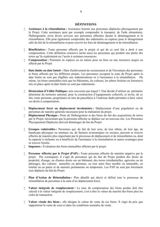 4
DÉFINITIONS
 Assistance à la réinstallation : Assistance fournie aux personnes déplacées physiquement par
le Projet. Cette assistance peut par exemple comprendre le transport, de l'aide alimentaire,
l'hébergement, et/ou divers services aux personnes affectées durant le déménagement et la
réinstallation. Elle peut également comprendre des indemnités en espèces pour le désagrément
subi du fait de la réinstallation et pour couvrir les frais de déménagement et de réinstallation.
 Bénéficiaires : Toute personne affectée par le projet et qui de ce seul fait a droit à une
compensation. Cette définition extensive inclut aussi les personnes qui perdent une partie des
terres qu’ils exploitaient ou l’accès à certaines ressources.
 Compensation : Paiement en espèces ou en nature pour un bien ou une ressource acquis ou
affecté par le Projet.
 Date limite ou date butoir : Date d'achèvement du recensement et de l'inventaire des personnes
et biens affectés par les différents projets. Les personnes occupant la zone du Projet après la
date limite ne sont pas éligibles aux indemnisations ni à l'assistance à la réinstallation. De
même, les biens immeubles (tels que les bâtiments, les cultures, les arbres fruitiers ou forestiers)
mis en place après la date limite ne sont pas indemnisés.
 Déclaration d’Utilité Publique: acte souverain par lequel l ‘Etat décide d’utiliser un périmètre
déterminé du territoire national, pour la construction d’équipements collectifs, et invite, de ce
fait, toute personne, propriétaire en titre de parcelle(s) à l’intérieur dudit périmètre à faire valoir
ses droits à compensation.
 Déplacement forcé ou déplacement involontaire : Déplacement d’une population ou de
personnes de manière générale nécessaire pour la réalisation du projet.
 Déplacement Physique : Perte de l'hébergement et des biens du fait des acquisitions de terres
par le Projet, nécessitant que la personne affectée se déplace sur un nouveau site. Les Personnes
Physiquement Déplacées doivent déménager du fait du Projet.
 Groupes vulnérables : Personnes qui, du fait de leur sexe, de leur ethnie, de leur âge, de
handicaps physiques ou mentaux ou, de facteurs économiques ou sociaux, peuvent se trouver
affectés de manière plus importante par le processus de déplacement et de réinstallation ou, dont
la capacité à réclamer ou à bénéficier de l'assistance à la réinstallation et autres avantages peut
se trouver limitée.
 Impenses : Évaluation des biens immeubles affectés par le projet.
 Personne Affectée par le Projet (PAP) : Toute personne affectée de manière négative par le
projet. Par conséquent, il s’agit de personnes qui du fait du Projet perdent des droits de
propriété, d'usage, ou d'autres droits sur un bâtiment, des terres (résidentielles, agricoles ou de
pâturage), des cultures annuelles ou pérennes, ou tout autre bien meuble ou immeuble, en
totalité ou en partie et de manière permanente ou temporaire. Les PAP ne sont pas forcément
tous déplacés du fait du Projet.
 Plan d’Action de Réinstallation : Plan détaillé qui décrit et définit tout le processus de
réinstallation de personnes à la suite d’un déplacement forcé.
 Valeur intégrale de remplacement : Le taux de compensation des biens perdus doit être
calculé à la valeur intégrale de remplacement, c'est à dire la valeur du marché des biens plus les
coûts de transaction.
 Valeur vénale des biens : elle désigne la valeur de vente de ces biens. Il s'agit du prix que
rapporterait la vente de ceux-ci dans les conditions normales de vente.
 