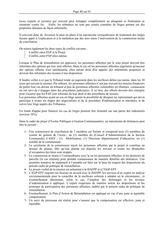 Page 40 sur 61
(avec experts et juristes) qui souvent peut échapper complètement au plaignant et finalement se
retourner contre lui. Enfin, les tribunaux ne sont pas censés connaître de litiges portant sur des
propriétés détenues de façon informelle.
Il convient donc de favoriser la mise en place d’un mécanisme extrajudiciaire de traitement des litiges
faisant appel à l'explication et à la médiation par des tiers sinon l’intervention de la commission locale
de conciliation.
On notera également les deux types de conflits suivants :
 Conflits entre PAP et le Projet
 Conflits entre PAP elles mêmes
Lorsque le Plan de réinstallation est approuvé, les personnes affectées par le sous projet doivent être
informées des options qui leur sont offertes. Dans le cas où les personnes affectées jugeraient qu'aucune
des options offertes n'est satisfaisante, elles auront droit d'en appeler des indemnités proposées et
devront être informées des recours à leur disposition.
Il faudra veiller à ce que le Tribunal rende un jugement dans les meilleurs délais (au moins dans les 30
jours qui suivent la saisine). Par ailleurs, les personnes affectées n’ont pas souvent les moyens financiers
de porter leur cas devant un tribunal et peu de personnes affectées vulnérables ou illettrées connaissent
ou ont envi de s’engager dans des procédures judiciaires. A ce titre, des efforts devront être entrepris
pour s'assurer que les PAP sont informés de leur droit et des procédures de recours.
Les personnes affectées ayant un cas en litige auront la possibilité de désigner un représentant qui devra
participer à toutes les étapes des négociations et de la procédure d'indemnisation et introduire et de
suivre leur litige auprès des Tribunaux.
Un fonds d'appui pour financer les cas de litiges pourrait être alimenté sur une partie des indemnités
(environ 10%).
Dans le cadre du projet d’Ecoles Publiques à Gestion Communautaire, un mécanisme de doléances peut
être le suivant :
1- Une commission de conciliation de 7 membres est formée et comprend trois (3) membres du
comité de gestion de l’école ; un (1) membre du (Conseil d’Administration de la Section
Communale) CASEC ; (1) Mobilisateur, (1) Directeur départemental d’éducation, un (1)
notable de la communauté.
2- Le secrétariat de la commission reçoit les personnes affectées par le projet et constitue un
dossier de plainte. Dès qu’une plainte est déposée les travaux et toutes les démarches
d’occupation des lieux sont stoppés.
3- La commission se réunit à l’extraordinaire avec la ou les personnes affectées et les donneurs de
parcelle (le cas échéant) pour prendre connaissance de manière détaillée des doléances. Une
première tentative de règlement à l’amiable est faite sur la base du respect des dispositions du
présent cadre de politique de réinstallation.
4- Le procès verbal de la réunion est acheminé à la DAEPP et à l’EGP-EPT.
5- L’EGP-EPT requiert (au besoin) en accord avec la DAEPP, les services d’un expert en analyse
environnementale pour la conseiller de la meilleure solution à adopter en la circonstance ; et
éventuellement déterminer, selon le cas, l’ampleur des dommages et les niveaux
d’indemnisation à appliquer. L’expert respectera de manière stricte les dispositions et les
principes de participation des personnes affectées, établis par le présent cadre de politique de
réinstallation.
6- Eventuellement, le Plan d’Action de Réinstallation est appliqué en vue d’une juste et équitable
compensation.
7- Un suivi du processus est réalisé pour s’assurer que la compensation est effective, juste et
équitable.
 