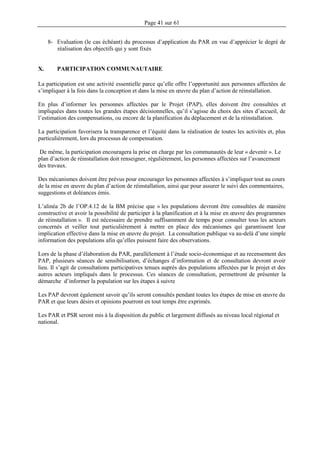 Page 41 sur 61
8- Evaluation (le cas échéant) du processus d’application du PAR en vue d’apprécier le degré de
réalisation des objectifs qui y sont fixés
X. PARTICIPATION COMMUNAUTAIRE
La participation est une activité essentielle parce qu’elle offre l’opportunité aux personnes affectées de
s’impliquer à la fois dans la conception et dans la mise en œuvre du plan d’action de réinstallation.
En plus d’informer les personnes affectées par le Projet (PAP), elles doivent être consultées et
impliquées dans toutes les grandes étapes décisionnelles, qu’il s’agisse du choix des sites d’accueil, de
l’estimation des compensations, ou encore de la planification du déplacement et de la réinstallation.
La participation favorisera la transparence et l’équité dans la réalisation de toutes les activités et, plus
particulièrement, lors du processus de compensation.
De même, la participation encouragera la prise en charge par les communautés de leur « devenir ». Le
plan d’action de réinstallation doit renseigner, régulièrement, les personnes affectées sur l’avancement
des travaux.
Des mécanismes doivent être prévus pour encourager les personnes affectées à s’impliquer tout au cours
de la mise en œuvre du plan d’action de réinstallation, ainsi que pour assurer le suivi des commentaires,
suggestions et doléances émis.
L’alinéa 2b de l’OP.4.12 de la BM précise que « les populations devront être consultées de manière
constructive et avoir la possibilité de participer à la planification et à la mise en œuvre des programmes
de réinstallation ». Il est nécessaire de prendre suffisamment de temps pour consulter tous les acteurs
concernés et veiller tout particulièrement à mettre en place des mécanismes qui garantissent leur
implication effective dans la mise en œuvre du projet. La consultation publique va au-delà d’une simple
information des populations afin qu’elles puissent faire des observations.
Lors de la phase d’élaboration du PAR, parallèlement à l’étude socio-économique et au recensement des
PAP, plusieurs séances de sensibilisation, d’échanges d’information et de consultation devront avoir
lieu. Il s’agit de consultations participatives tenues auprès des populations affectées par le projet et des
autres acteurs impliqués dans le processus. Ces séances de consultation, permettront de présenter la
démarche d’informer la population sur les étapes à suivre
Les PAP devront également savoir qu’ils seront consultés pendant toutes les étapes de mise en œuvre du
PAR et que leurs désirs et opinions pourront en tout temps être exprimés.
Les PAR et PSR seront mis à la disposition du public et largement diffusés au niveau local régional et
national.
 