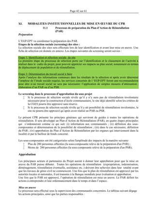 Page 42 sur 61
XI. MODALITES INSTITUTIONNELLES DE MISE EN ŒUVRE DU CPR
11.1 Processus de préparation du Plan d’Action de Réinstallation
(PAR)
Préparation
L’EGP-EPT va coordonner la préparation des PAR.
Etapes de la sélection sociale (screening) des sites :
La sélection sociale des sites sera effectuée lors de leur identification et avant leur mise en œuvre. Une
fiche de sélection est donnée en annexe. Les étapes suivantes du screening seront suivies :
Etape 1: Identification et sélection sociale du site
La première étape du processus de sélection porte sur l’identification et le classement de l’activité à
réaliser dans le cadre du projet, pour pouvoir apprécier ses impacts au plan social, notamment en termes
de déplacement de population et de réinstallation.
Etape 2: Détermination du travail social à faire
Après l’analyse des informations contenues dans les résultats de la sélection et après avoir déterminé
l’ampleur de l’étude sociale requise, les services concernés de l ‘EGP-EPT feront une recommandation
pour dire si un travail social ne sera pas nécessaire: l’application de simples mesures d’atténuation ;
élaboration d’un PAR ou d’un PSR.
Le screening dans le processus d’approbation du sous projet
 Si le processus de sélection sociale révèle qu’il y n’y aura pas de réinstallation involontaire
nécessaire pour la construction d’école communautaire, le site déjà identifié selon les critères de
la CGES pourra être approuvé sans réserve.
 Si le processus de sélection sociale révèle qu’il y ait possibilité de réinstallation involontaire, le
site ne pourra être approuvé qu’après avoir réalisé un PAR ou PSR.
Le présent CPR présente les principes généraux qui serviront de guides à toutes les opérations de
réinstallation. Il sera développé un Plan d’Action de Réinstallation (PAR), en quatre étapes principales
qui s’ordonneront comme ce qui suit: (i) information aux communautés ; (ii) définition des sous-
composantes et détermination de la possibilité de réinstallation ; (iii) dans le cas nécessaire, définition
du PAR ; (iv) approbation du Plan d’Action de Réinstallation par les organes qui interviennent dans la
localité et par le bailleur de fonds concerné.
Les sous-composantes ont été catégorisées selon l'amplitude des impacts de la manière suivante:
 Plus de 200 personnes affectées (la sous-composante relève de la préparation d'un PAR) ;
 Moins de 200 personnes affectées (la sous-composante relève de la préparation d'un PSR);
Approbation
Les principaux acteurs et partenaires du Projet auront à donner leur approbation pour que la mise en
œuvre du PAR puisse débuter. Toutes les opérations de réinstallation (expropriation, indemnisation,
déménagement, réinstallation éventuelle, assistance etc..) doivent être achevées dans leur totalité avant
que les travaux de génie civil ne commencent. Une fois que le plan de réinstallation est approuvé par les
autorités locales et nationales, il est transmis à la Banque mondiale pour évaluation et approbation.
Une fois que le PAR est approuvé, l’opération de réinstallation est mise en œuvre. Le PAR définit les
actions à entreprendre et leur ordonnancement dans le temps et dans l’espace.
Mise en œuvre
Le processus sera effectué sous la supervision des communautés concernées. Le tableau suivant dégage
les actions principales, ainsi que les parties responsables :
 