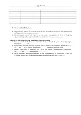 Page 49 sur 61
III- Concernant les infrastructures
a- La communauté pourrait elle mettre un terrain de demi carreau de terre minimum pour la construction
de l’école : oui……………….non……………………
b- La communauté pourrait elle montrer au cas échéant trois portions de terre à l’ingénieur
départemental pour fixer le choix définitif sur un seul terrain: oui …………….non…………….
Iv- La mise en place des structures et existence des ressources humaines
a- La communauté est elle disposée à mettre des structures (Comité de gestion d’écoles) pour gérer
l’école/ oui……………… non……………
b- Existe-t-il des ressources humaines qualifiées dans la communauté (normaliens, diplôme de la FIA ?
oui……. Non…….., si oui combien de normaliens………………, combiens stagiaires de la FIA…………………..
c- Existe- t- il des jeunes qui ont eu leur bacc 2 et qui sont disposes a travailler pour la communauté ?
oui……………, non…………….. : si oui combien …………………………
d- L’école publique à gestion communautaire est une école de qualité, la communauté n’a pas droit
d’accepter des gens sans formation pour enseigner, êtes vous d’accord ? oui…….. non………..
 