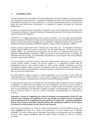 5
I. INTRODUCTION
Le Projet Education Pour Tous Phase II (et fonds additionnels), fait suite à la phase I du projet du même
nom. Il poursuit comme objectif de : i) supporter l’inscription des élèves dans les écoles fondamentales
non-publiques situées dans les zones défavorisées ; ii) favoriser la présence des élèves en classe dans les
écoles des zones défavorisées sélectionnées ; iii) augmenter la capacité de gestion de l’éducation
fondamentale.
Le Projet est constitué de trois composantes. La première a pour but de augmenter les inscriptions dans
l’enseignement primaire, la seconde d’améliorer la fréquentation scolaire et la troisième de renforcer la
gestion du secteur de l’éducation.
L’EGP-EPT est l’organe principal de mise en œuvre du projet. C’est une entité gouvernementale
haïtienne créée par le Ministère de l’Education Nationale pour la gestion du projet Education Pour Tous.
Il joue le rôle de maitre d’œuvre délégué, mais les différentes composantes du projet sont exécutées les
différentes Directions techniques du MENFP, appelées « Maitres d’œuvre Techniques » (MOT).
D’autres instances interviennent dans l’exécution du projet telles que : le Programme National de
Cantine Scolaire (PNCS) qui assure la supervision du volet Santé Nutrition ; la Direction du Génie
Scolaire (DGS) qui intervient dans les questions qui ont trait à la construction des écoles ; Les
Directions Départementales d’Education (DDE) qui jouent un rôle transversal dans l’exécution des
différentes activités du projet ; les communautés sélectionnées en vue de la gestion des écoles publiques
à gestion communautaires (EPGC).
A n’en pas douter, les activités du projet auront des impacts positifs majeurs sur le renforcement du
système éducatif Haïtien, toutefois, les activités relatives à la construction d’écoles dans les
communautés peuvent avoir certains impacts et effets sociaux négatifs, notamment en termes
d’occupation d’espaces publics ou privés, de stigmates laissés par des carrières non réhabilitées, de
génération de déchets et autres pollutions, nuisances sanitaires et insécurité, lors des travaux et lors de la
mise en service des infrastructures.
Par contre, dans le contexte du projet, si certaines dispositions ne sont pas prises, il peut exister des
risques potentiels de conflits ou litiges en ce qui a trait à l’acquisition et l’occupation des terres devant
servir de site du projet ; déclenchant ainsi un Plan d’Actions de Réinstallation (PAR).
Le choix des sites, la cession et le transfert des titres de propriété dans le domaine de l’Etat incombent
au MENFP via la DGS, dans leurs rapports avec les communautés. Une fois ce travail accompli, le
L’EGP-EPT enclenche le processus suivant qui consiste à valider le choix du site retenu à partir d’une
grille de pré-qualification qui permettent d’intégrer les aspects environnementaux et sociaux dans la
mise en œuvre du projet, il s’agit du « Guide d’Evaluation environnementale des infrastructures
scolaires ».
Cependant, en dépit de l’application du Guide d’évaluation environnementale, l’EGP-EPT doit
s’assurer que le processus d’acquisition de terre qui aboutit au transfert du titre de propriété
dans le domaine de l’Etat n’induit pas de pertes de biens et d’actifs ou de restriction involontaire
d’accès à des ressources naturelles pouvant entraîner des conséquences négatives sur les moyens
d’existence de certains groupes sociaux dans la zone du projet.
Etant donné qu’en référence au Cadre de Gestion Environnemental et Social (CGES) le projet a été
classé catégorie B (Projet avec risque environnemental et social modéré) par la Banque
mondiale, il est donc reconnu que la construction d’école dans les communautés peut s’accompagner
de divers autres impacts indésirables dont des pertes d’actifs, d’activités ou d’accès à certaines
ressources.
 
