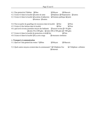 Page 52 sur 61
4.1. État général de l’Habitat  Bon  Moyen  Mauvais
4.2. Existe-t-il dans la localité  centre de sante  hôpitaux  Dispensaires  autres
4.3. Existe-t-il dans la localité  système d’adduction  fontaine publique  puits
 sources  autres
4.4. Peut on parler de gaspillage de ressources dans la localité  Oui  Non
4.5. Existe-t-il des latrines dans la localité  Oui  Non
4.6. quel est le revenu journalier moyen des habitants  aucun revenu  <50 gdes
 entre 50 et 200 gdes  entre 200 et 500 gdes  >500 gdes
4.7. Existe-t-il dans la localité de protection civile Oui  Non
4.8. Existe-t-il dans la localité  La croix rouge  structures similaires
v- Transport et communication
5.1. Quel est l’état général des routes ?  Bon  Moyen  Mauvais
5.2. Quels autres moyens existent dans la communauté ?  Téléphone fixe  Téléphone cellulaire
 Internet
 