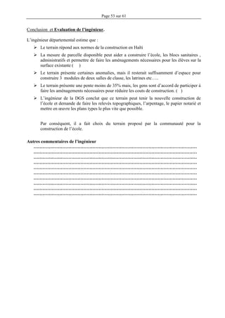 Page 53 sur 61
Conclusion et Evaluation de l’ingénieur.
L’ingénieur départemental estime que :
 Le terrain répond aux normes de la construction en Haïti
 La mesure de parcelle disponible peut aider a construire l’école, les blocs sanitaires ,
administratifs et permettre de faire les aménagements nécessaires pour les élèves sur la
surface existante ( )
 Le terrain présente certaines anomalies, mais il resterait suffisamment d’espace pour
construire 3 modules de deux salles de classe, les latrines etc…..
 Le terrain présente une pente moins de 35% mais, les gens sont d’accord de participer à
faire les aménagements nécessaires pour réduire les couts de construction. ( )
 L’ingénieur de la DGS conclut que ce terrain peut tenir la nouvelle construction de
l’école et demande de faire les relevés topographiques, l’arpentage, le papier notarié et
mettre en œuvre les plans types le plus vite que possible.
Par conséquent, il a fait choix du terrain proposé par la communauté pour la
construction de l’école.
Autres commentaires de l’ingénieur
………………………………………………………………………………………………
………………………………………………………………………………………………
………………………………………………………………………………………………
………………………………………………………………………………………………
………………………………………………………………………………………………
………………………………………………………………………………………………
………………………………………………………………………………………………
………………………………………………………………………………………………
………………………………………………………………………………………………
………………………………………………………………………………………………
 