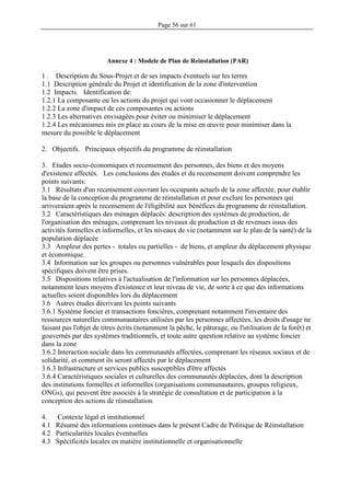 Page 56 sur 61
Annexe 4 : Modele de Plan de Reinstallation (PAR)
1 . Description du Sous-Projet et de ses impacts éventuels sur les terres
1.1 Description générale du Projet et identification de la zone d'intervention
1.2 Impacts. Identification de:
1.2.1 La composante ou les actions du projet qui vont occasionner le déplacement
1.2.2 La zone d'impact de ces composantes ou actions
1.2.3 Les alternatives envisagées pour éviter ou minimiser le déplacement
1.2.4 Les mécanismes mis en place au cours de la mise en œuvre pour minimiser dans la
mesure du possible le déplacement
2. Objectifs. Principaux objectifs du programme de réinstallation
3. Etudes socio-économiques et recensement des personnes, des biens et des moyens
d'existence affectés. Les conclusions des études et du recensement doivent comprendre les
points suivants:
3.1 Résultats d'un recensement couvrant les occupants actuels de la zone affectée, pour établir
la base de la conception du programme de réinstallation et pour exclure les personnes qui
arriveraient après le recensement de l'éligibilité aux bénéfices du programme de réinstallation.
3.2 Caractéristiques des ménages déplacés: description des systèmes de production, de
l'organisation des ménages, comprenant les niveaux de production et de revenues issus des
activités formelles et informelles, et les niveaux de vie (notamment sur le plan de la santé) de la
population déplacée
3.3 Ampleur des pertes - totales ou partielles - de biens, et ampleur du déplacement physique
et économique.
3.4 Information sur les groupes ou personnes vulnérables pour lesquels des dispositions
spécifiques doivent être prises.
3.5 Dispositions relatives à l'actualisation de l'information sur les personnes déplacées,
notamment leurs moyens d'existence et leur niveau de vie, de sorte à ce que des informations
actuelles soient disponibles lors du déplacement
3.6 Autres études décrivant les points suivants
3.6.1 Système foncier et transactions foncières, comprenant notamment l'inventaire des
ressources naturelles communautaires utilisées par les personnes affectées, les droits d'usage ne
faisant pas l'objet de titres écrits (notamment la pêche, le pâturage, ou l'utilisation de la forêt) et
gouvernés par des systèmes traditionnels, et toute autre question relative au système foncier
dans la zone
3.6.2 Interaction sociale dans les communautés affectées, comprenant les réseaux sociaux et de
solidarité, et comment ils seront affectés par le déplacement
3.6.3 Infrastructure et services publics susceptibles d'être affectés
3.6.4 Caractéristiques sociales et culturelles des communautés déplacées, dont la description
des institutions formelles et informelles (organisations communautaires, groupes religieux,
ONGs), qui peuvent être associés à la stratégie de consultation et de participation à la
conception des actions de réinstallation
4. Contexte légal et institutionnel
4.1 Résumé des informations continues dans le présent Cadre de Politique de Réinstallation
4.2 Particularités locales éventuelles
4.3 Spécificités locales en matière institutionnelle et organisationnelle
 