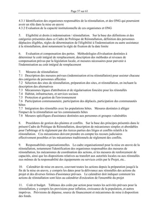 Page 57 sur 61
4.3.1 Identification des organismes responsables de la réinstallation, et des ONG qui pourraient
avoir un rôle dans la mise en œuvre
4.3.2 Evaluation de la capacité institutionnelle de ces organismes et ONG
5. Eligibilité et droits à indemnisation / réinstallation. Sur la base des définitions et des
catégories présentées dans ce Cadre de Politique de Réinstallation, définition des personnes
déplacées éligibles, règles de détermination de l'éligibilité à l'indemnisation ou autre assistance
à la réinstallation, dont notamment la règle de fixation de la date limite
6. Evaluation et compensation des pertes. Méthodologies d'évaluation destinées à
déterminer le coût intégral de remplacement, description des méthodes et niveaux de
compensation prévus par la législation locale, et mesures nécessaires pour parvenir à
l'indemnisation au coût intégral de remplacement
7. Mesures de réinstallation:
7.1 Description des mesures prévues (indemnisation et/ou réinstallation) pour assister chacune
des catégories de personnes affectées
7.2 Sélection des sites de réinstallation, préparation des sites, et réinstallation, en incluant la
description des alternatives
7.3 Mécanismes légaux d'attribution et de régularisation foncière pour les réinstallés
7.4 Habitat, infrastructure, et services sociaux
7.5 Protection et gestion de l'environnement
7.6 Participation communautaire, participation des déplacés, participation des communautés
hôtes
7.7 Intégration des réinstallés avec les populations hôtes. Mesures destinées à alléger
l'impact de la réinstallation sur les communautés hôtes
7.8 Mesures spécifiques d'assistance destinées aux personnes et groupes vulnérables
8. Procédures de gestion des plaintes et conflits. Sur la base des principes présentés dans le
présent Cadre de Politique de Réinstallation, description de mécanismes simples et abordables
pour l'arbitrage et le règlement par des tierces parties des litiges et conflits relatifs à la
réinstallation. Ces mécanismes doivent prendre en compte les recours judiciaires
effectivement possibles et les mécanismes traditionnels de règlement des conflits.
9. Responsabilités organisationnelles. Le cadre organisationnel pour la mise en œuvre de la
réinstallation, notamment l'identification des organismes responsables des mesures de
réinstallation, les mécanismes de coordination des actions, et les mesures de renforcement de
capacités, ainsi que les dispositions relatives au transfert aux autorités locales ou aux réinstallés
eux-mêmes de la responsabilité des équipements ou services créés par le Projet, etc..
10. Calendrier de mise en œuvre, couvrant toutes les actions depuis la préparation jusqu'à la
fin de la mise en œuvre, y compris les dates pour la délivrance aux réinstallés des actions du
projet et des diverses formes d'assistance prévues. Le calendrier doit indiquer comment les
actions de réinstallation sont liées au calendrier d'exécution de l'ensemble du projet
11. Coût et budget. Tableaux des coûts par action pour toutes les activités prévues pour la
réinstallation, y compris les provisions pour inflation, croissance de la population, et autres
imprévus. Prévisions de dépense, source de financement et mécanismes de mise à disposition
des fonds.
 