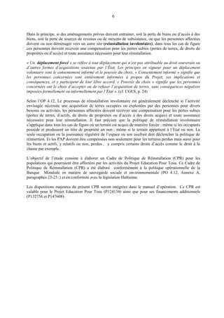 6
Dans le principe, si des aménagements prévus doivent entrainer, soit la perte de biens ou d’accès à des
biens, soit la perte de sources de revenus ou de moyens de subsistance, ou que les personnes affectées
doivent ou non déménager vers un autre site (reinstallation involontaire), dans tous les cas de figure
ces personnes doivent recevoir une compensation pour les pertes subies (pertes de terres, de droits de
propriétés ou d’accès) et toute assistance nécessaire pour leur réinstallation.
« Un déplacement forcé » se réfère à tout déplacement qui n’est pas attribuable au droit souverain ou
d’autres formes d’acquisitions soutenus par l’État. Les principes en vigueur pour un déplacement
volontaire sont le consentement informé et le pouvoir du choix. « Consentement informé » signifie que
les personnes concernées sont entièrement informées à propos du Projet, ses implications et
conséquences, et y participent de leur libre accord. « Pouvoir du choix » signifie que les personnes
concernées ont le choix d’accepter ou de refuser l’acquisition de terres, sans conséquences négatives
imposées formellement ou informellement par l’État ». (cf. CGES, p. 24)
Selon l’OP 4.12, Le processus de réinstallation involontaire est généralement déclenché si l’activité
envisagée nécessite une acquisition de terres occupées ou exploitées par des personnes pour divers
besoins ou activités, les personnes affectées doivent recevoir une compensation pour les pertes subies
(pertes de terres, d’actifs, de droits de propriétés ou d’accès à des droits acquis) et toute assistance
nécessaire pour leur réinstallation. Il faut préciser que la politique de réinstallation involontaire
s’applique dans tous les cas de figure où un terrain est acquis de manière forcée : même si les occupants
possède et produisent un titre de propriété un non ; même si le terrain appartient à l’Etat ou non. La
seule occupation ou la jouissance régulière de l’espace ou son usufruit doit déclencher la politique de
réinsertion. Et les PAP doivent être compensées non seulement pour les terrains perdus mais aussi pour
les biens et actifs, y relatifs ou non, perdus ; y compris certains droits d’accès comme le droit à la
chasse par exemple.
L’objectif de l’étude consiste à élaborer un Cadre de Politique de Réinstallation (CPR) pour les
populations qui pourraient être affectées par les activités du Projet Education Pour Tous. Ce Cadre de
Politique de Réinstallation (CPR) a été élaboré conformément à la politique opérationnelle de la
Banque Mondiale en matière de sauvegarde sociale et environnementale (PO 4.12, Annexe A,
paragraphes 23-25 ;) et en conformité avec la législation Haïtienne.
Les dispositions majeures du présent CPR seront intégrées dans le manuel d’opération. Ce CPR est
valable pour le Projet Education Pour Tous (P124134) ainsi que pour ses financements additionnels
(P132756 et P147608).
 