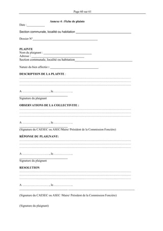 Page 60 sur 61
Annexe 4 : Fiche de plainte
Date :____________
Section communale, localité ou habitation _________________________________
Dossier N°___________________________________________
PLAINTE
Nom du plaignant : ________________________________
Adresse : ___________________________________
Section communale, localité ou habitation___________________________________
Nature du bien affectée : ________________________________
DESCRIPTION DE LA PLAINTE :
…………………………………………………………………………………………………
…………………………………………………………………………………………………
…………………………………………………………………………………………………
A ………………………, le………………..
________________________________
Signature du plaignant
OBSERVATIONS DE LA COLLECTIVITE :
…………………………………………………………………………………………………
…………………………………………………………………………………………………
…………………………………………………………………………………………………
A ………………………, le………………..
________________________________
(Signature du CAESEC ou ASEC/Maire/ Président de la Commission Foncière)
RÉPONSE DU PLAIGNANT:
…………………………………………………………………………………………………
…………………………………………………………………………………………………
…………………………………………………………………………………………………
A ………………………, le………………..
________________________________
Signature du plaignant
RESOLUTION
…………………………………………………………………………………………………
…………………………………………………………………………………………………
…………………………………………………………………………………………………
A ………………………, le………………..
________________________________ ____________________________________________
(Signature du CAESEC ou ASEC /Maire/ Président de la Commission Foncière)
(Signature du plaignant)
 