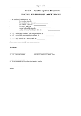 Page 61 sur 61
Annexe 5 Accord des négociations d’indemnisation
PROCESSUS DE VALIDATION DE LA COMPENSATION
PV du comité de compensation sur :
- les terrains : date du ________________.
- les constructions : date du :________________
- les cultures : date du ; ________________
- les loyers : date du : ________________
- Autres indemnités: date du : ________________
- Autres formes d’assistance : date du : ________________
Le PAP a assisté à la réunion d’information publique du : ___________
Le PAP a assisté à la de concertation publique du ___________
Le PAP a reçu la visite du Comité du PIC du ___________
A …………………………., le ………………………..
Signatures :
_____________________ __________________________
Le PAP (ou représentant) le CAESEC ou l’ASEC ou le Maire
____________________
Le Représentant de la Direction Générale des Impôts
_____________________
Autre :
 