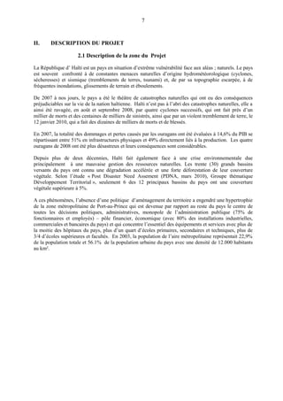 7
II. DESCRIPTION DU PROJET
2.1 Description de la zone du Projet
La République d’ Haïti est un pays en situation d’extrême vulnérabilité face aux aléas ; naturels. Le pays
est souvent confronté à de constantes menaces naturelles d’origine hydrométéorologique (cyclones,
sécheresses) et sismique (tremblements de terres, tsunami) et, de par sa topographie escarpée, à de
fréquentes inondations, glissements de terrain et éboulements.
De 2007 à nos jours, le pays a été le théâtre de catastrophes naturelles qui ont eu des conséquences
préjudiciables sur la vie de la nation haïtienne. Haïti n’est pas à l’abri des catastrophes naturelles, elle a
ainsi été ravagée, en août et septembre 2008, par quatre cyclones successifs, qui ont fait près d’un
millier de morts et des centaines de milliers de sinistrés, ainsi que par un violent tremblement de terre, le
12 janvier 2010, qui a fait des dizaines de milliers de morts et de blessés.
En 2007, la totalité des dommages et pertes causés par les ouragans ont été évaluées à 14,6% du PIB se
répartissant entre 51% en infrastructures physiques et 49% directement liés à la production. Les quatre
ouragans de 2008 ont été plus désastreux et leurs conséquences sont considérables.
Depuis plus de deux décennies, Haïti fait également face à une crise environnementale due
principalement à une mauvaise gestion des ressources naturelles. Les trente (30) grands bassins
versants du pays ont connu une dégradation accélérée et une forte déforestation de leur couverture
végétale. Selon l’étude « Post Disaster Need Assement (PDNA, mars 2010), Groupe thématique
Développement Territorial », seulement 6 des 12 principaux bassins du pays ont une couverture
végétale supérieure à 5%.
A ces phénomènes, l’absence d’une politique d’aménagement du territoire a engendré une hypertrophie
de la zone métropolitaine de Port-au-Prince qui est devenue par rapport au reste du pays le centre de
toutes les décisions politiques, administratives, monopole de l’administration publique (75% de
fonctionnaires et employés) – pôle financier, économique (avec 80% des installations industrielles,
commerciales et bancaires du pays) et qui concentre l’essentiel des équipements et services avec plus de
la moitie des hôpitaux du pays, plus d’un quart d’écoles primaires, secondaires et techniques, plus de
3/4 d’écoles supérieures et facultés. En 2003, la population de l’aire métropolitaine représentait 22,9%
de la population totale et 56.1% de la population urbaine du pays avec une densité de 12.000 habitants
au km².
 