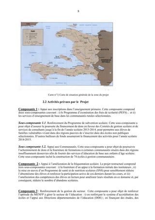 8
Carte n°1) Carte de situation générale de la zone du projet
2.2 Activités prévues par le Projet
Composante 1 : Appui aux inscriptions dans l’enseignement primaire. Cette composante comprend
deux sous-composantes couvrant : i) le Programme d’exonération des frais de scolarité (PEFS) ; et ii)
les services d’enseignement de base dans les communautés rurales sélectionnées.
Sous-composante 1.1. Renforcement du Programme de subvention scolaire. Cette sous-composante a
pour objet d’assurer la poursuite du financement de dons en faveur des Comités de gestion scolaire et de
services de consultants jusqu’à la fin de l’année scolaire 2013-2014, pour permettre aux élèves de
familles vulnérables vivant dans des régions pauvres de s’inscrire dans des écoles non publiques
sélectionnées. D’autres bailleurs de fonds assumeront le financement des activités pour l’année scolaire
2014-2015.
Sous composante 1.2. Appui aux Communautés. Cette sous-composante a pour objet de poursuivre
l’acheminement de dons et la fourniture de formations à certaines communautés situées dans des régions
insuffisamment desservies afin de fournir des services d’éducation de base aux enfants d’âge scolaire.
Cette sous-composante inclut la construction de 74 écoles à gestion communautaire.
Composante 2 : Appui à l’amélioration de la fréquentation scolaire. Le projet restructuré comprend
trois sous-composantes couvrant : i) la fourniture d’un appui à la formation initiale des instituteurs , ii)
la mise en œuvre d’un Programme de santé et de nutrition scolaires (SNS) pour sensiblement réduire
l’absentéisme des élèves et renforcer la participation active de ces derniers durant les cours, et iii)
l’amélioration des compétences des élèves en lecture pour améliorer leurs résultats en ce domaine et, par
conséquent, réduire le nombre d’abandons scolaires.
Composante 3 : Renforcement de la gestion du secteur. Cette composante a pour objet de renforcer
l’aptitude du MENFP à gérer le secteur de l’éducation : i) en renforçant le système d’accréditation des
écoles et l’appui aux Directions départementales de l’éducation (DDE) ; en finançant des études, des
 