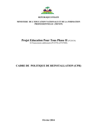 1
REPUBLIQUE D’HAITI
MINISTERE DE L’EDUCATION NATIONALE ET DE LA FORMATION
PROFESSIONNELLE (MENFP)
Projet Education Pour Tous Phase II (P124134)
Et Financements additionnels (P132756 et P147608).
CADRE DE POLITIQUE DE REINSTALLATION (CPR)
Février 2014
 