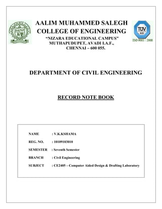 AALIM MUHAMMED SALEGH
   COLLEGE OF ENGINEERING
           “NIZARA EDUCATIONAL CAMPUS”
            MUTHAPUDUPET, AVADI I.A.F.,
                   CHENNAI – 600 055.




DEPARTMENT OF CIVIL ENGINEERING



                RECORD NOTE BOOK




NAME         : V.K.KSHAMA

REG. NO.     : 10109103010

SEMESTER     : Seventh Semester

BRANCH       : Civil Engineering

SUBJECT      : CE2405 – Computer Aided Design & Drafting Laboratory
 
