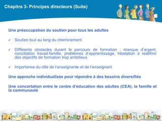 Chapitre 3- Principes directeurs (Suite)




 Une préoccupation du soutien pour tous les adultes

    Soutien tout au long du cheminement

    Différents obstacles durant le parcours de formation : manque d’argent,
     conciliation travail-famille, problèmes d’apprentissage, hésitation à redéfinir
     des objectifs de formation trop ambitieux

    Importance du rôle de l’enseignante et de l’enseignant

 Une approche individualisée pour répondre à des besoins diversifiés

 Une concertation entre le centre d’éducation des adultes (CEA), la famille et
 la communauté




                                                                                10

                                                  DEAAC
 
