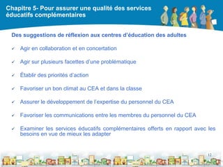 Chapitre 5- Pour assurer une qualité des services
éducatifs complémentaires


 Des suggestions de réflexion aux centres d’éducation des adultes

    Agir en collaboration et en concertation

    Agir sur plusieurs facettes d’une problématique

    Établir des priorités d’action

    Favoriser un bon climat au CEA et dans la classe

    Assurer le développement de l’expertise du personnel du CEA

    Favoriser les communications entre les membres du personnel du CEA

    Examiner les services éducatifs complémentaires offerts en rapport avec les
     besoins en vue de mieux les adapter


                                                                             12

                                                  DEAAC
 