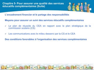 Chapitre 5- Pour assurer une qualité des services
éducatifs complémentaires (Suite)


 L’encadrement financier et le partage des responsabilités

 Moyens pour assurer un suivi des services éducatifs complémentaires

    Le plan de réussite du CEA en rapport avec le plan stratégique de la
     commission scolaire (CS)

    Les communications avec le milieu desservi par la CS et le CEA

 Des conditions favorables à l’organisation des services complémentaires




                                                                           13

                                                 DEAAC
 