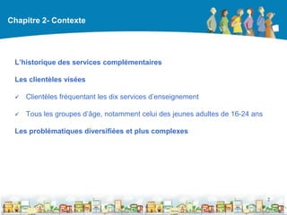 Chapitre 2- Contexte




 L’historique des services complémentaires

 Les clientèles visées

    Clientèles fréquentant les dix services d’enseignement

    Tous les groupes d’âge, notamment celui des jeunes adultes de 16-24 ans

 Les problématiques diversifiées et plus complexes




                                                                               2

                                                  DEAAC
 