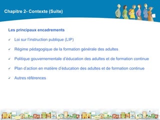 Chapitre 2- Contexte (Suite)



 Les principaux encadrements

    Loi sur l’instruction publique (LIP)

    Régime pédagogique de la formation générale des adultes

    Politique gouvernementale d’éducation des adultes et de formation continue

    Plan d’action en matière d’éducation des adultes et de formation continue

    Autres références




                                                                                  4

                                                  DEAAC
 
