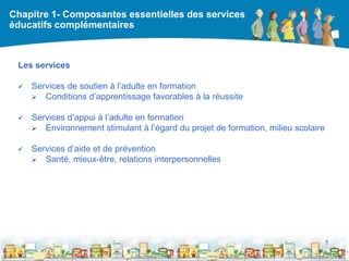 Chapitre 1- Composantes essentielles des services
éducatifs complémentaires



 Les services

    Services de soutien à l’adulte en formation
      Conditions d’apprentissage favorables à la réussite


    Services d’appui à l’adulte en formation
      Environnement stimulant à l’égard du projet de formation, milieu scolaire


    Services d’aide et de prévention
      Santé, mieux-être, relations interpersonnelles




                                                                                   5

                                                  DEAAC
 