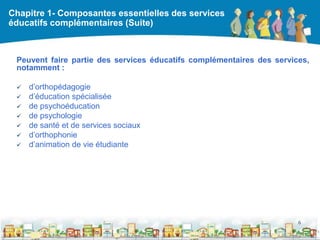 Chapitre 1- Composantes essentielles des services
éducatifs complémentaires (Suite)



 Peuvent faire partie des services éducatifs complémentaires des services,
 notamment :

    d’orthopédagogie
    d’éducation spécialisée
    de psychoéducation
    de psychologie
    de santé et de services sociaux
    d’orthophonie
    d’animation de vie étudiante




                                                                       6

                                            DEAAC
 