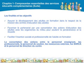Chapitre 1- Composantes essentielles des services
éducatifs complémentaires (Suite)



 Les finalités et les objectifs

    Assurer le développement des adultes en formation dans le respect de la
     mission des centres d’éducation des adultes

    Favoriser le partenariat par une concertation des actions d’éducation des
     adultes avec les organismes du milieu pour soutenir la persévérance et la
     réussite

    Faciliter l’insertion sociale et professionnelle de l’adulte en formation

 La concertation des actions entre le personnel enseignant, les
 professionnels, le personnel de soutien, les ressources externes, les SARCA
 et le personnel de direction du centre




                                                                                 7

                                                     DEAAC
 