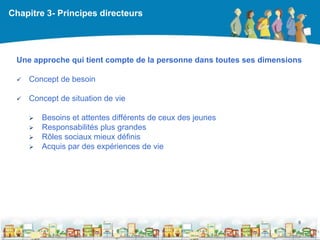 Chapitre 3- Principes directeurs




 Une approche qui tient compte de la personne dans toutes ses dimensions

    Concept de besoin

    Concept de situation de vie

        Besoins et attentes différents de ceux des jeunes
        Responsabilités plus grandes
        Rôles sociaux mieux définis
        Acquis par des expériences de vie




                                                                       8

                                                  DEAAC
 