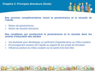 Chapitre 3- Principes directeurs (Suite)




 Des services complémentaires visant la persévérance et la réussite de
 l’adulte

    Notion de persévérance
    Notion de réussite éducative

 Des conditions qui soutiennent la persévérance et la réussite dans les
 centres d’éducation des adultes

    Vie étudiante pour développer un sentiment d’appartenance au milieu scolaire
    Encouragement soutenu de l’adulte au regard de son projet de formation
    Influence positive du milieu scolaire sur la santé et le bien-être




                                                                               9

                                                 DEAAC
 