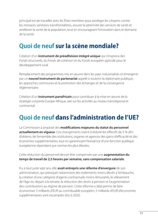 principal est de travailler avec les États membres pour protéger les citoyens contre
les menaces sanitaires transfrontalières, assurer la pérennité des services de santé et
améliorer la santé de la population, tout en encourageant l’innovation dans le domaine
de la santé.


Quoi de neuf sur la scène mondiale?
Création d’un instrument de préadhésion intégré unique qui s’inspirera des
Fonds structurels, du Fonds de cohésion et du Fonds européen agricole pour le
développement rural.

Remplacement des programmes mis en œuvre dans les pays industrialisés et émergents
par un nouvel instrument de partenariat appelé à soutenir la diplomatie publique,
les approches communes et la promotion des échanges et de la convergence
réglementaire.

Création d’un instrument panafricain pour contribuer à la mise en œuvre de la
stratégie conjointe Europe-Afrique, axé sur les activités au niveau transrégional et
continental.


Quoi de neuf dans l’administration de l’UE?
La Commission a proposé des modifications majeures du statut du personnel
actuellement en vigueur. Ces changements visent à réduire les effectifs de 5 % afin
d’obtenir, de l’ensemble des institutions, organes et agences des gains d’efficacité et des
économies supplémentaires, tout en garantissant l’existence d’une fonction publique
européenne répondant aux normes les plus élevées.

Cette réduction du personnel devrait être compensée par une augmentation du
temps de travail de 2,5 heures par semaine, sans compensation salariale.

Il y a tout juste sept ans, elle avait entrepris une réforme d’envergure de son
administration, qui prévoyait notamment des traitements moins élevés à l’embauche,
la création d’une catégorie d’agents contractuels moins rémunérés, le relèvement
de l’âge du départ à la retraite, la réduction des droits à pension et l’augmentation
des contributions au régime de pension. Cette réforme a déjà permis de faire
économiser 3 milliards d’EUR au contribuable européen; 5 milliards d’EUR d’économies
supplémentaires sont escomptés d’ici à 2020.




                                                                                              11
 