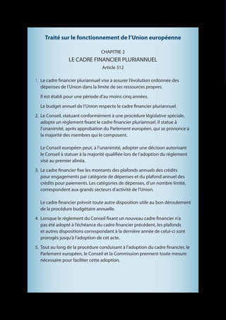 Traité sur le fonctionnement de l’Union européenne

                                 CHAPITRE 2
                 LE CADRE FINANCIER PLURIANNUEL
                                  Article 312

1.	 Le cadre financier pluriannuel vise à assurer l’évolution ordonnée des
    dépenses de l’Union dans la limite de ses ressources propres.

  Il est établi pour une période d’au moins cinq années.

  Le budget annuel de l’Union respecte le cadre financier pluriannuel.
2. 	Le Conseil, statuant conformément à une procédure législative spéciale,
    adopte un règlement fixant le cadre financier pluriannuel. Il statue à
    l’unanimité, après approbation du Parlement européen, qui se prononce à
    la majorité des membres qui le composent.

  Le Conseil européen peut, à l’unanimité, adopter une décision autorisant
  le Conseil à statuer à la majorité qualifiée lors de l’adoption du règlement
  visé au premier alinéa.
3. 	Le cadre financier fixe les montants des plafonds annuels des crédits
    pour engagements par catégorie de dépenses et du plafond annuel des
    crédits pour paiements. Les catégories de dépenses, d’un nombre limité,
    correspondent aux grands secteurs d’activité de l’Union.

  Le cadre financier prévoit toute autre disposition utile au bon déroulement
  de la procédure budgétaire annuelle.
4. 	Lorsque le règlement du Conseil fixant un nouveau cadre financier n’a
    pas été adopté à l’échéance du cadre financier précédent, les plafonds
    et autres dispositions correspondant à la dernière année de celui-ci sont
    prorogés jusqu’à l’adoption de cet acte.
5. 	Tout au long de la procédure conduisant à l’adoption du cadre financier, le
    Parlement européen, le Conseil et la Commission prennent toute mesure
    nécessaire pour faciliter cette adoption.
 