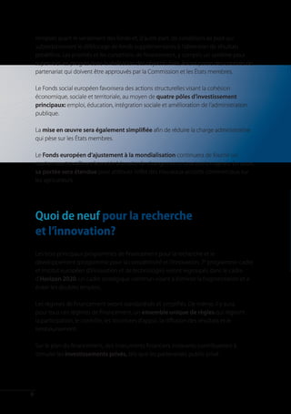 remplies avant le versement des fonds et, d’autre part, de conditions ex post qui
    subordonneront le déblocage de fonds supplémentaires à l’obtention de résultats
    prédéfinis. Les priorités et les conditions de financement, y compris un système pour
    superviser les progrès dans la réalisation des objectifs fixés, feront partie des contrats de
    partenariat qui doivent être approuvés par la Commission et les États membres.

    Le Fonds social européen favorisera des actions structurelles visant la cohésion
    économique, sociale et territoriale, au moyen de quatre pôles d’investissement
    principaux: emploi, éducation, intégration sociale et amélioration de l’administration
    publique.

    La mise en œuvre sera également simplifiée afin de réduire la charge administrative
    qui pèse sur les États membres.

    Le Fonds européen d’ajustement à la mondialisation continuera de fournir un
    soutien aux travailleurs licenciés à la suite de changements structurels majeurs. En outre,
    sa portée sera étendue pour atténuer l’effet des nouveaux accords commerciaux sur
    les agriculteurs.




    Quoi de neuf pour la recherche
    et l’innovation?
    Les trois principaux programmes de financement pour la recherche et le
    développement (programme pour la compétitivité et l’innovation, 7e programme-cadre
    et Institut européen d’innovation et de technologie) seront regroupés dans le cadre
    d’Horizon 2020: un cadre stratégique commun visant à éliminer la fragmentation et à
    éviter les doubles emplois.

    Les régimes de financement seront standardisés et simplifiés. De même, il y aura,
    pour tous ces régimes de financement, un ensemble unique de règles qui régiront
    la participation, le contrôle, les structures d’appui, la diffusion des résultats et le
    remboursement.

    Sur le plan du financement, des instruments financiers innovants contribueront à
    stimuler les investissements privés, tels que les partenariats public-privé.




8
 