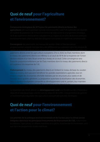 Quoi de neuf pour l’agriculture
et l’environnement?
Composante écologique de 30 % pour les paiements directs en faveur des
agriculteurs: afin que la politique agricole commune (PAC) aide l’UE à atteindre ses objectifs
en matière de protection de l’environnement et de lutte contre le changement climatique,
30 % des paiements directs seront subordonnés au respect d’une série de bonnes pratiques
environnementales, allant au-delà des obligations existantes en matière de conditionnalité.

Convergence des paiements: les niveaux de soutien direct à l’hectare seront
progressivement adaptés (compte tenu des différences qui subsistent dans les niveaux de
salaires et les coûts de production) de manière à assurer une répartition plus équitable des
paiements directs entre les agriculteurs européens. D’ici à 2020, les États membres dont
le niveau des paiements directs est inférieur à un seuil de 90 % de la moyenne de l’Union
devront réduire d’un tiers l’écart entre leur niveau et ce seuil. Cette convergence sera
financée proportionnellement par les États membres dont le niveau des paiements directs
est supérieur à la moyenne de l’UE.

Plafonnement du niveau des paiements directs en limitant le niveau de base du soutien
direct au revenu dont peuvent bénéficier les grandes exploitations agricoles, tout en
tenant compte des économies d’échelle réalisées par les structures plus vastes et de
l’emploi direct qu’elles génèrent. La proposition autorisera la réutilisation des économies
dans la dotation budgétaire consacrée au développement rural et, partant, leur maintien
dans les enveloppes nationales des États membres qui les ont réalisées.

La répartition des fonds alloués au développement rural sera fondée sur des critères plus
objectifs et sera davantage orientée vers les objectifs de la PAC. Cela permettra de garantir
un traitement plus équitable des agriculteurs exerçant des activités identiques.



Quoi de neuf pour l’environnement
et l’action pour le climat?
Les priorités de la politique environnementale et de l’action pour le climat seront
intégrées dans tous les principaux instruments de financement de l’UE, notamment
la cohésion, l’agriculture, les affaires maritimes et la pêche, la recherche et l’innovation, ainsi
que dans les programmes d’aide extérieure.



                                                                                                      9
 