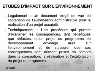 13/12/2023 10
ETUDES D’IMPACT SUR L’ENVIRONNEMENT
 Légalement : Un document exigé en vue de
l’obtention de l’autorisation administrative pour la
réalisation d’un projet assujetti;
 Techniquement : Une procédure qui permet
d’examiner les conséquences, tant bénéfiques
que néfastes, qu’un projet ou programme de
développement envisagé aura sur
l’environnement et de s’assurer que ces
conséquences sont dûment prises en compte
dans la conception, la réalisation et l’exploitation
du projet ou programme.
 