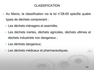 CLASSIFICATION
 Au Maroc, la classification via la loi n°28-00 spécifie quatre
types de déchets comprenant :
 Les déchets ménagers et assimilés;
 Les déchets inertes, déchets agricoles, déchets ultimes et
déchets industriels non dangereux ;
 Les déchets dangereux;
 Les déchets médicaux et pharmaceutiques.
100
 