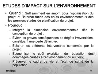 13/12/2023 11
ETUDES D’IMPACT SUR L’ENVIRONNEMENT
 Quand : Suffisamment en amont pour l’optimisation du
projet et l’internalisation des coûts environnementaux dès
les premiers stades de planification du projet.
 Pourquoi :
 Intégrer la dimension environnementale dès la
conception du projet ;
 Éviter les graves conséquences de dégâts irréversibles,
constituant une perte définitive;
 Éclairer les différents intervenants concernés par le
projet;
 Économiser le coût exorbitant de réparation des
dommages causés à l’environnement ou au tiers;
 Préserver le cadre de vie et l’état de santé de la
population.
 