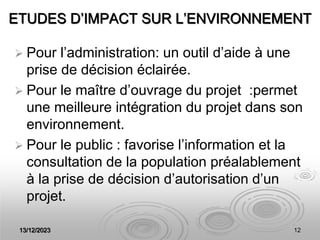 13/12/2023 12
ETUDES D’IMPACT SUR L’ENVIRONNEMENT
 Pour l’administration: un outil d’aide à une
prise de décision éclairée.
 Pour le maître d’ouvrage du projet :permet
une meilleure intégration du projet dans son
environnement.
 Pour le public : favorise l’information et la
consultation de la population préalablement
à la prise de décision d’autorisation d’un
projet.
 