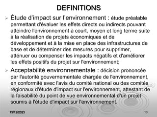 13/12/2023 13
DEFINITIONS
 Étude d’impact sur l’environnement : étude préalable
permettant d'évaluer les effets directs ou indirects pouvant
atteindre l'environnement à court, moyen et long terme suite
à la réalisation de projets économiques et de
développement et à la mise en place des infrastructures de
base et de déterminer des mesures pour supprimer,
atténuer ou compenser les impacts négatifs et d'améliorer
les effets positifs du projet sur l'environnement;
 Acceptabilité environnementale : décision prononcée
par l'autorité gouvernementale chargée de l'environnement,
en conformité avec l'avis du comité national ou des comités
régionaux d'étude d'impact sur l'environnement, attestant de
la faisabilité du point de vue environnemental d'un projet
soumis à l'étude d'impact sur l'environnement.
 