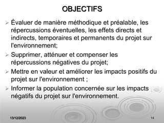 13/12/2023 14
OBJECTIFS
 Évaluer de manière méthodique et préalable, les
répercussions éventuelles, les effets directs et
indirects, temporaires et permanents du projet sur
l'environnement;
 Supprimer, atténuer et compenser les
répercussions négatives du projet;
 Mettre en valeur et améliorer les impacts positifs du
projet sur l'environnement ;
 Informer la population concernée sur les impacts
négatifs du projet sur l'environnement.
 