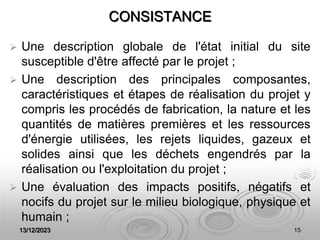 13/12/2023 15
CONSISTANCE
 Une description globale de l'état initial du site
susceptible d'être affecté par le projet ;
 Une description des principales composantes,
caractéristiques et étapes de réalisation du projet y
compris les procédés de fabrication, la nature et les
quantités de matières premières et les ressources
d'énergie utilisées, les rejets liquides, gazeux et
solides ainsi que les déchets engendrés par la
réalisation ou l'exploitation du projet ;
 Une évaluation des impacts positifs, négatifs et
nocifs du projet sur le milieu biologique, physique et
humain ;
 