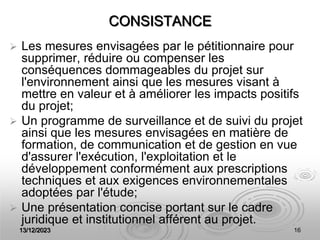 13/12/2023 16
CONSISTANCE
 Les mesures envisagées par le pétitionnaire pour
supprimer, réduire ou compenser les
conséquences dommageables du projet sur
l'environnement ainsi que les mesures visant à
mettre en valeur et à améliorer les impacts positifs
du projet;
 Un programme de surveillance et de suivi du projet
ainsi que les mesures envisagées en matière de
formation, de communication et de gestion en vue
d'assurer l'exécution, l'exploitation et le
développement conformément aux prescriptions
techniques et aux exigences environnementales
adoptées par l'étude;
 Une présentation concise portant sur le cadre
juridique et institutionnel afférent au projet.
 