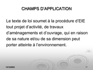 13/12/2023 17
CHAMPS D’APPLICATION
Le texte de loi soumet à la procédure d’EIE
tout projet d’activité, de travaux
d’aménagements et d’ouvrage, qui en raison
de sa nature et/ou de sa dimension peut
porter atteinte à l’environnement.
 