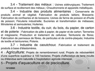 13/12/2023 19
3.4 - Traitement des métaux : Usines sidérurgiques; Traitement
de surface et revêtement des métaux;; Chaudronnerie et appareils métalliques.
3.4 - Industrie des produits alimentaires : Conserverie de
produits animal et végétal; Fabrication de produits laitiers; Brasserie;
Fabrication de confiseries et de boissons; Usines de farine de poisson et d'huile
de poisson; Féculerie industrielle; Sucreries et transformation de mélasses;
Minoteries et semouleries; Huileries.
3.6 - Industrie textile, du cuir, du bois, du papier, de carton
et de poterie : Fabrication de pâte à papier, de papier et de carton; Tanneries
et mégisserie; Production et traitement de cellulose; Teinturerie de fibres;
Fabrication de panneaux de fibres, de particules et de contre-plaqués; Industrie
de textile et teintureries; Poterie.
3.7 - Industrie de caoutchouc :Fabrication et traitement de
produits à base d'élastomères.
4 - Agriculture: Projets de remembrement rural; Projets de reboisement
d'une superficie supérieur à 100 hectares; Projets d'affectation de terre inculte
ou d'étendue semi naturelle à l'exploitation agricole intensive.
5 - Projets d'aquaculture et de pisciculture.
 
