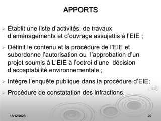 13/12/2023 20
APPORTS
 Établit une liste d’activités, de travaux
d’aménagements et d’ouvrage assujettis à l’EIE ;
 Définit le contenu et la procédure de l’EIE et
subordonne l’autorisation ou l’approbation d’un
projet soumis à L’EIE à l’octroi d’une décision
d’acceptabilité environnementale ;
 Intègre l’enquête publique dans la procédure d’EIE;
 Procédure de constatation des infractions.
 
