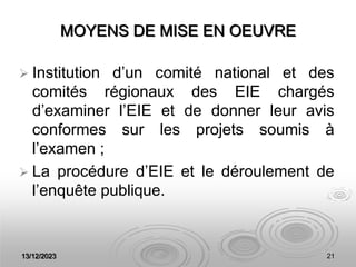 13/12/2023 21
MOYENS DE MISE EN OEUVRE
 Institution d’un comité national et des
comités régionaux des EIE chargés
d’examiner l’EIE et de donner leur avis
conformes sur les projets soumis à
l’examen ;
 La procédure d’EIE et le déroulement de
l’enquête publique.
 