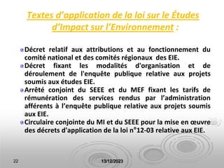 Textes d’application de la loi sur le Études
d’Impact sur l’Environnement :
Décret relatif aux attributions et au fonctionnement du
comité national et des comités régionaux des EIE.
Décret fixant les modalités d'organisation et de
déroulement de l'enquête publique relative aux projets
soumis aux études EIE.
Arrêté conjoint du SEEE et du MEF fixant les tarifs de
rémunération des services rendus par l’administration
afférents à l’enquête publique relative aux projets soumis
aux EIE.
Circulaire conjointe du MI et du SEEE pour la mise en œuvre
des décrets d'application de la loi n°12-03 relative aux EIE.
22 13/12/2023
 