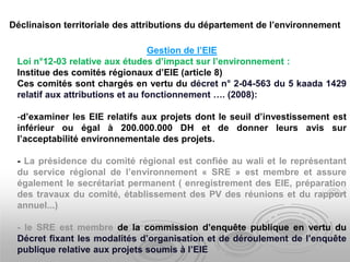 Gestion de l’EIE
Loi n°12-03 relative aux études d’impact sur l’environnement :
Institue des comités régionaux d’EIE (article 8)
Ces comités sont chargés en vertu du décret n° 2-04-563 du 5 kaada 1429
relatif aux attributions et au fonctionnement …. (2008):
-d’examiner les EIE relatifs aux projets dont le seuil d’investissement est
inférieur ou égal à 200.000.000 DH et de donner leurs avis sur
l’acceptabilité environnementale des projets.
- La présidence du comité régional est confiée au wali et le représentant
du service régional de l’environnement « SRE » est membre et assure
également le secrétariat permanent ( enregistrement des EIE, préparation
des travaux du comité, établissement des PV des réunions et du rapport
annuel...)
- le SRE est membre de la commission d’enquête publique en vertu du
Décret fixant les modalités d’organisation et de déroulement de l’enquête
publique relative aux projets soumis à l’EIE
Déclinaison territoriale des attributions du département de l’environnement
 