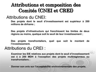 Attributions et composition des
Comités (CNEI et CREI)
 Examiner les EIE relatives aux projets dont le seuil d’investissement
est ≤ à 200 MDH à l’exception des projets multirégionaux ou
transfrontaliers ;
 Donner son avis sur l’acceptabilité environnementale des projets.
 Attributions du CREI :
 Attributions du CNEI:
 Des projets dont le seuil d’investissement est supérieur à 200
millions de dirhams ;
 Des projets d’infrastructure qui franchissent les limites de deux
régions au moins, quelque soit le seuil de leur investissement ;
 Des projets transfrontaliers, quel que soit le montant de
l’investissement.
 