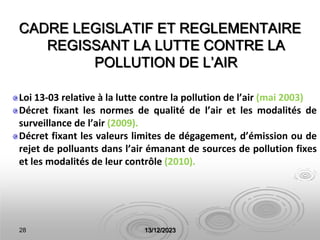 28 13/12/2023
CADRE LEGISLATIF ET REGLEMENTAIRE
REGISSANT LA LUTTE CONTRE LA
POLLUTION DE L’AIR
Loi 13-03 relative à la lutte contre la pollution de l’air (mai 2003)
Décret fixant les normes de qualité de l’air et les modalités de
surveillance de l’air (2009).
Décret fixant les valeurs limites de dégagement, d’émission ou de
rejet de polluants dans l’air émanant de sources de pollution fixes
et les modalités de leur contrôle (2010).
 