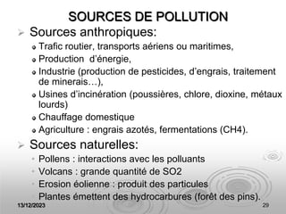 13/12/2023 29
SOURCES DE POLLUTION
 Sources anthropiques:
Trafic routier, transports aériens ou maritimes,
Production d’énergie,
Industrie (production de pesticides, d’engrais, traitement
de minerais…),
Usines d’incinération (poussières, chlore, dioxine, métaux
lourds)
Chauffage domestique
Agriculture : engrais azotés, fermentations (CH4).
 Sources naturelles:
• Pollens : interactions avec les polluants
• Volcans : grande quantité de SO2
• Erosion éolienne : produit des particules
• Plantes émettent des hydrocarbures (forêt des pins).
 
