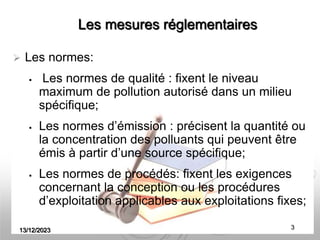 13/12/2023 3
Les mesures réglementaires
 Les normes:
 Les normes de qualité : fixent le niveau
maximum de pollution autorisé dans un milieu
spécifique;
 Les normes d’émission : précisent la quantité ou
la concentration des polluants qui peuvent être
émis à partir d’une source spécifique;
 Les normes de procédés: fixent les exigences
concernant la conception ou les procédures
d’exploitation applicables aux exploitations fixes;
 